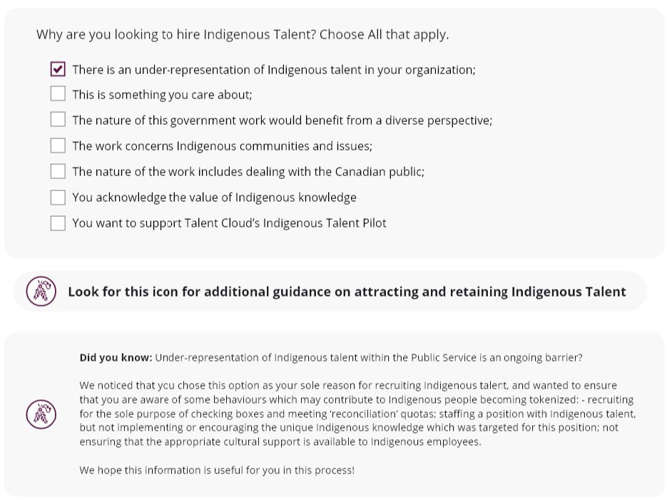 A screenshot of the interface that provides managers with guidance on hiring Indigenous talent. This interface allows managers to select one or more reasons that explain why they are looking to hire Indigenous talent. These reasons include: there is under-representation of Indigenous talent in the organization, Indigenous talent is something you care about, the nature of the work benefits from a diverse perspective, the work concerns Indigenous communities and issues, the nature of the work includes dealing with the Canadian public, you acknowledge the value of Indigenous knowledge, and you want to support Talent Cloud's Indigenous Talent Pilot. The screenshot also includes information about how managers can find further guidance.